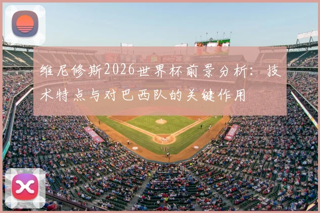 维尼修斯2026世界杯前景分析：技术特点与对巴西队的关键作用