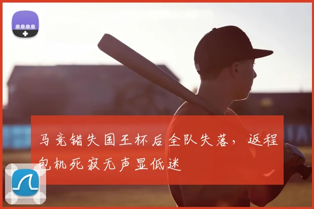马竞错失国王杯后全队失落，返程包机死寂无声显低迷
