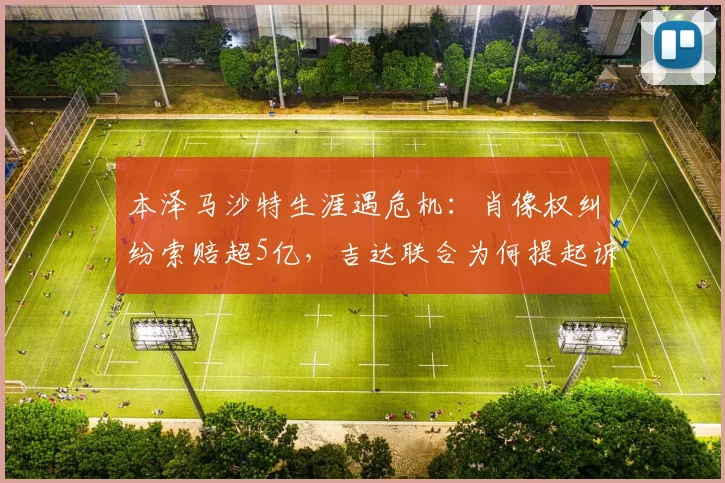 本泽马沙特生涯遇危机：肖像权纠纷索赔超5亿，吉达联合为何提起诉讼？