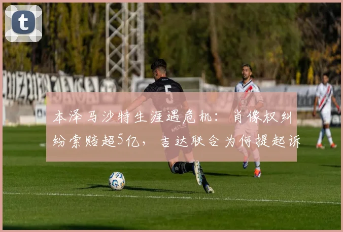 本泽马沙特生涯遇危机：肖像权纠纷索赔超5亿，吉达联合为何提起诉讼？