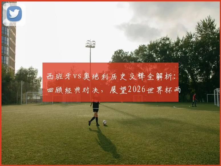 西班牙vs奥地利历史交锋全解析：回顾经典对决，展望2026世界杯两队晋级之路