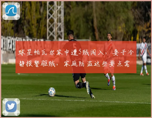 球星帕瓦尔家中遭5贼闯入，妻子冷静报警驱贼，家庭防盗这些要点需牢记！