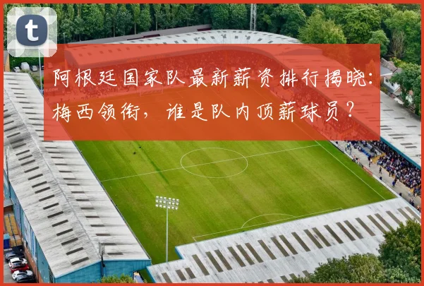 阿根廷国家队最新薪资排行揭晓：梅西领衔，谁是队内顶薪球员？