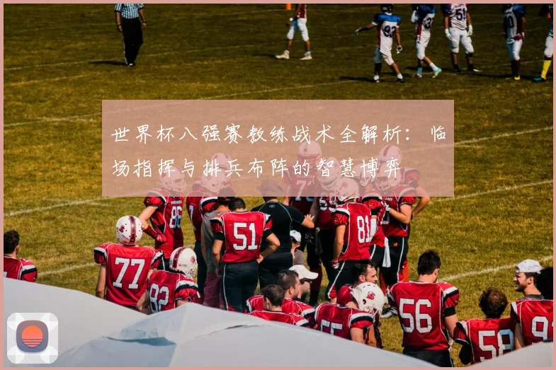 世界杯八强赛教练战术全解析：临场指挥与排兵布阵的智慧博弈