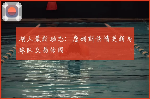 湖人最新动态：詹姆斯伤情更新与球队交易传闻